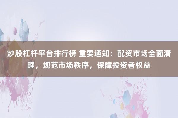 炒股杠杆平台排行榜 重要通知:配资市场全面清理,规范市场秩序,保障投资者权益
