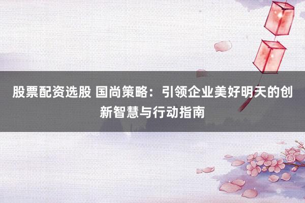 股票配资选股 国尚策略：引领企业美好明天的创新智慧与行动指南