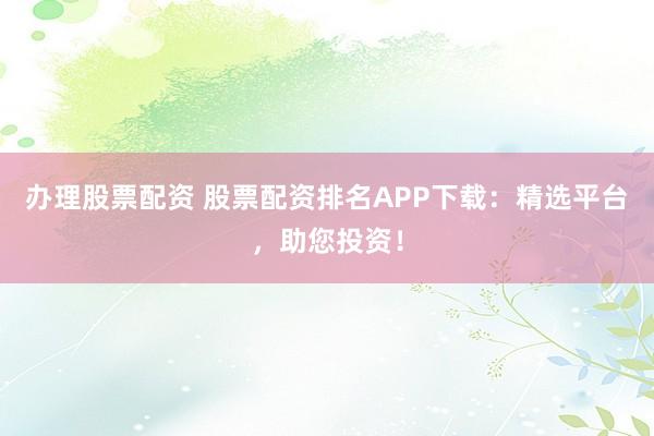 办理股票配资 股票配资排名APP下载：精选平台，助您投资！