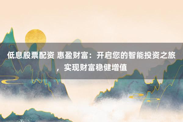 低息股票配资 惠盈财富:开启您的智能投资之旅,实现财富稳健增值