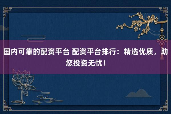 国内可靠的配资平台 配资平台排行：精选优质，助您投资无忧！
