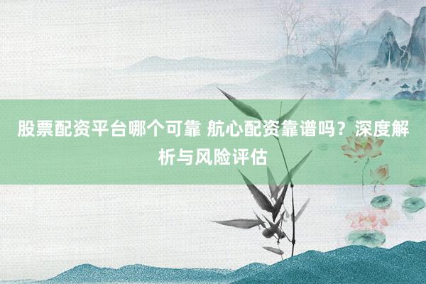股票配资平台哪个可靠 航心配资靠谱吗？深度解析与风险评估