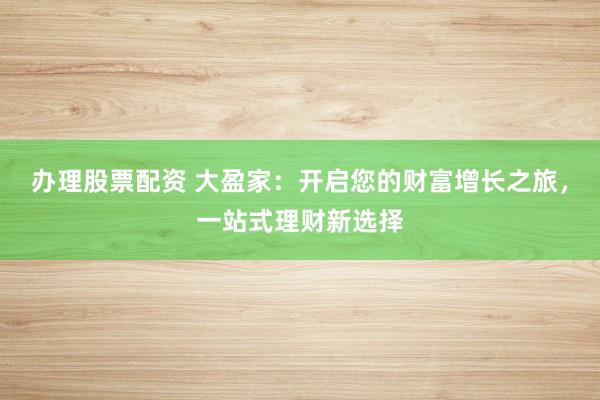办理股票配资 大盈家：开启您的财富增长之旅，一站式理财新选择