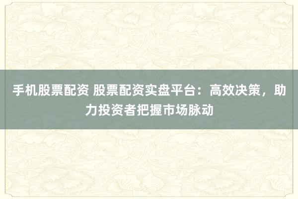 手机股票配资 股票配资实盘平台:高效决策,助力投资者把握市场脉动