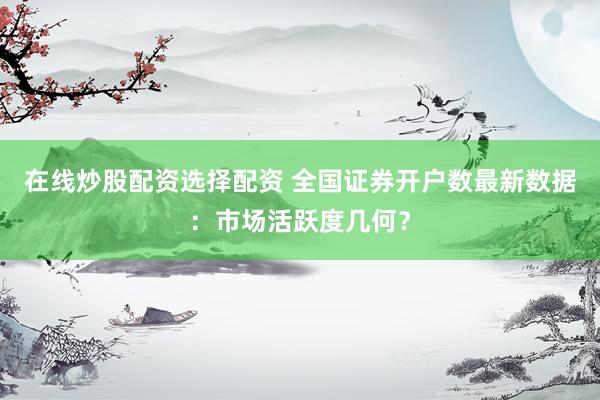 在线炒股配资选择配资 全国证券开户数最新数据：市场活跃度几何？