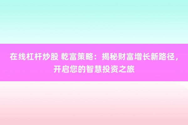在线杠杆炒股 乾富策略：揭秘财富增长新路径，开启您的智慧投资之旅