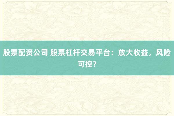 股票配资公司 股票杠杆交易平台：放大收益，风险可控？