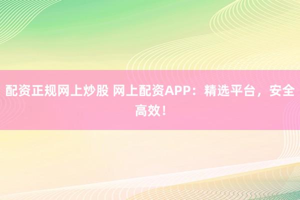 配资正规网上炒股 网上配资APP:精选平台,安全高效!