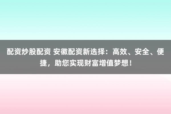 配资炒股配资 安徽配资新选择：高效、安全、便捷，助您实现财富增值梦想！