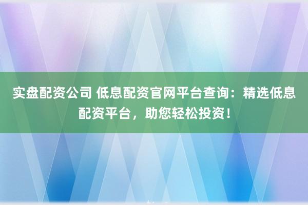 实盘配资公司 低息配资官网平台查询：精选低息配资平台，助您轻松投资！