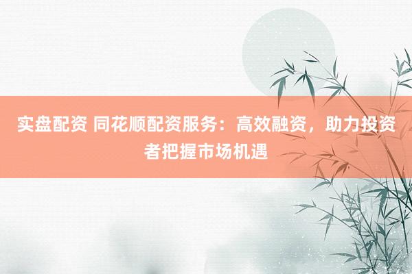 实盘配资 同花顺配资服务：高效融资，助力投资者把握市场机遇