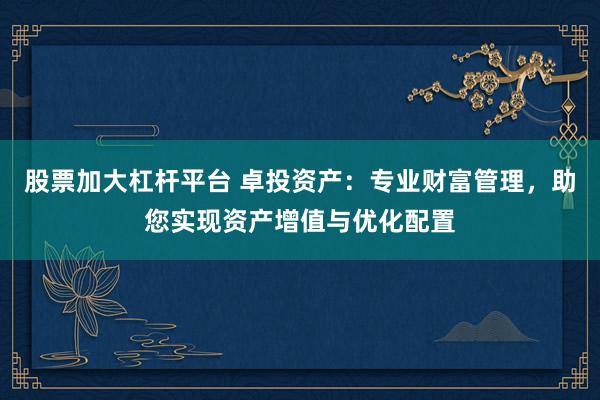 股票加大杠杆平台 卓投资产：专业财富管理，助您实现资产增值与优化配置