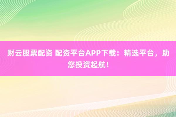 财云股票配资 配资平台APP下载：精选平台，助您投资起航！