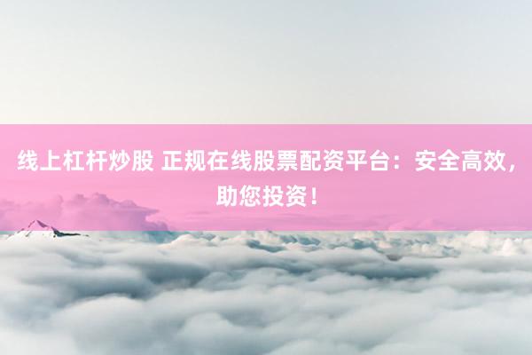 线上杠杆炒股 正规在线股票配资平台:安全高效,助您投资!