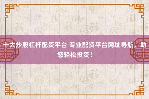 十大炒股杠杆配资平台 专业配资平台网址导航,助您轻松投资!
