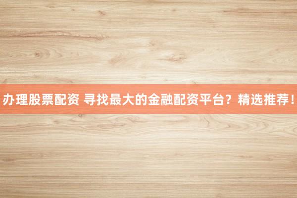 办理股票配资 寻找最大的金融配资平台？精选推荐！
