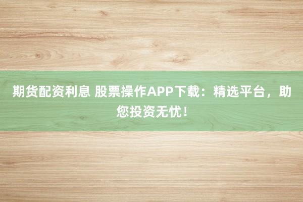 期货配资利息 股票操作APP下载:精选平台,助您投资无忧!