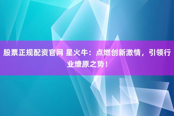 股票正规配资官网 星火牛：点燃创新激情，引领行业燎原之势！
