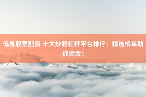 低息股票配资 十大炒股杠杆平台排行：精选榜单助你掘金！