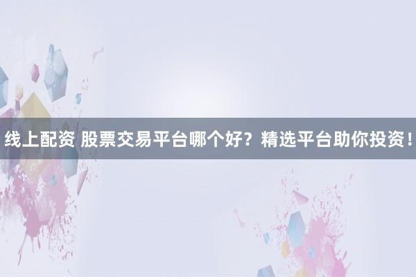线上配资 股票交易平台哪个好？精选平台助你投资！