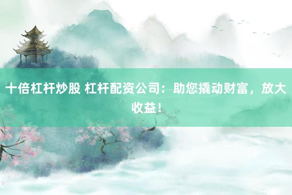 十倍杠杆炒股 杠杆配资公司：助您撬动财富，放大收益！