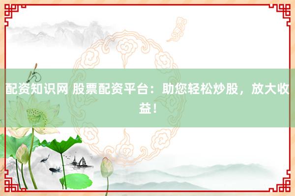 配资知识网 股票配资平台:助您轻松炒股,放大收益!