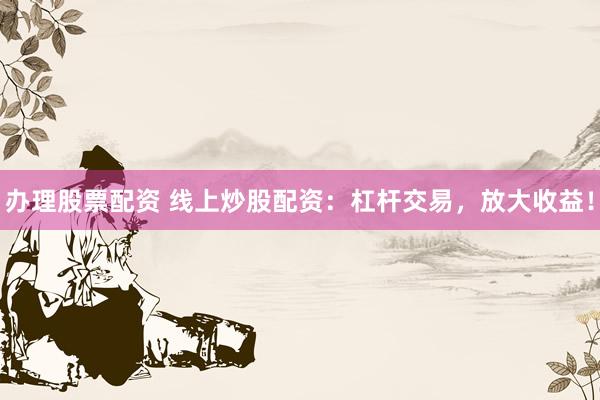办理股票配资 线上炒股配资：杠杆交易，放大收益！