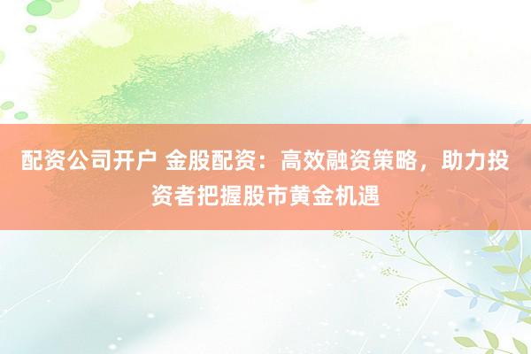 配资公司开户 金股配资:高效融资策略,助力投资者把握股市黄金机遇