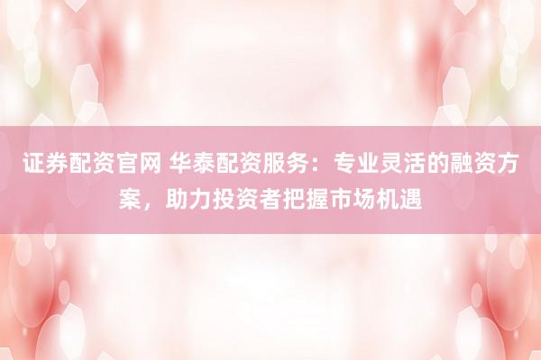 证券配资官网 华泰配资服务:专业灵活的融资方案,助力投资者把握市场机遇