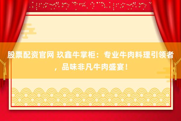 股票配资官网 玖鑫牛掌柜：专业牛肉料理引领者，品味非凡牛肉盛宴！