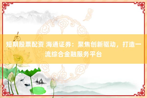 短期股票配资 海通证券：聚焦创新驱动，打造一流综合金融服务平台