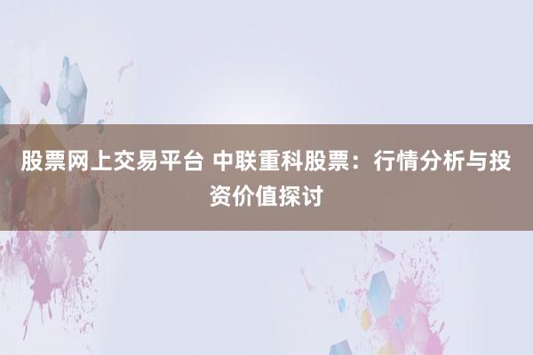 股票网上交易平台 中联重科股票：行情分析与投资价值探讨