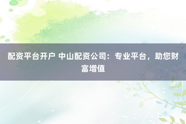 配资平台开户 中山配资公司：专业平台，助您财富增值