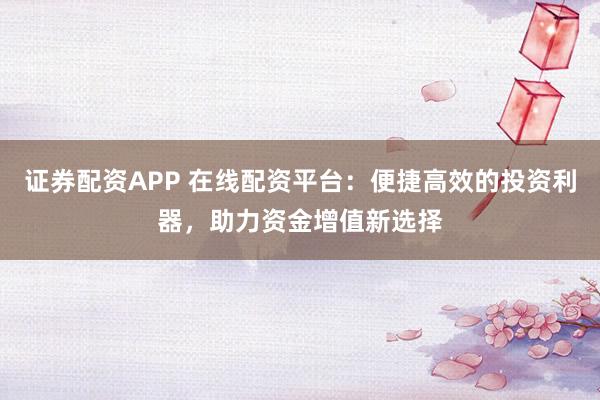 证券配资APP 在线配资平台：便捷高效的投资利器，助力资金增值新选择