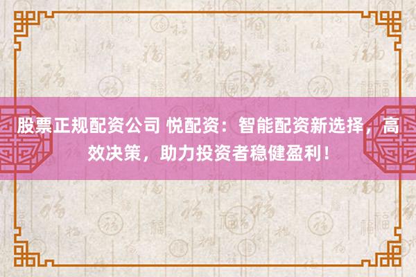 股票正规配资公司 悦配资：智能配资新选择，高效决策，助力投资者稳健盈利！