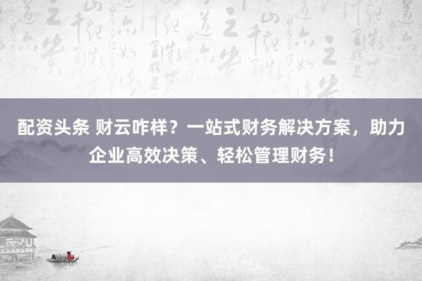 配资头条 财云咋样？一站式财务解决方案，助力企业高效决策、轻松管理财务！