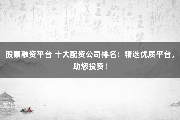 股票融资平台 十大配资公司排名：精选优质平台，助您投资！