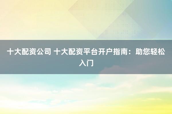 十大配资公司 十大配资平台开户指南：助您轻松入门