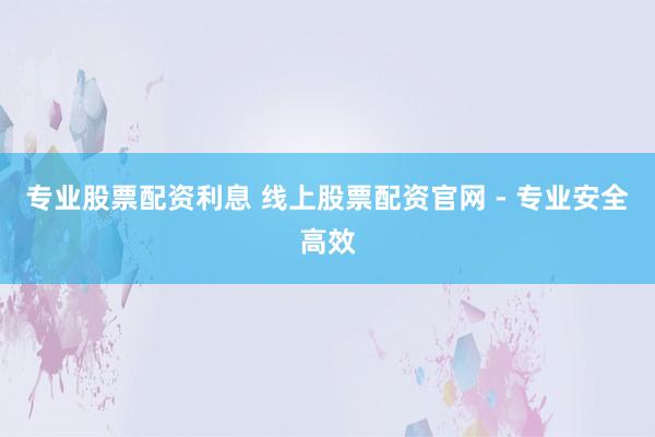 专业股票配资利息 线上股票配资官网 - 专业安全高效