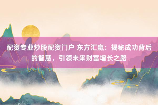 配资专业炒股配资门户 东方汇赢：揭秘成功背后的智慧，引领未来财富增长之路