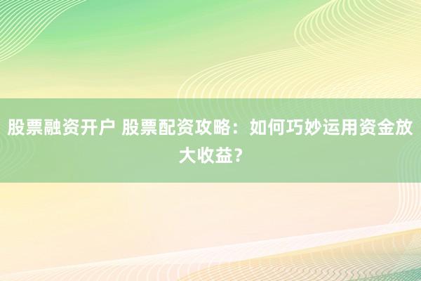 股票融资开户 股票配资攻略：如何巧妙运用资金放大收益？