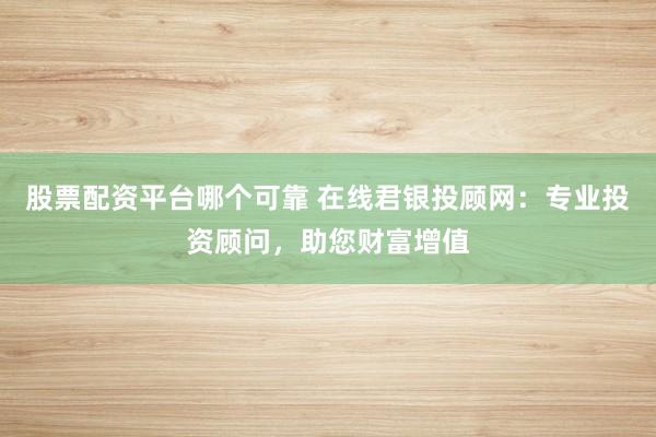 股票配资平台哪个可靠 在线君银投顾网：专业投资顾问，助您财富增值