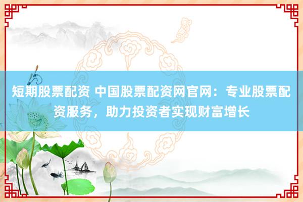 短期股票配资 中国股票配资网官网：专业股票配资服务，助力投资者实现财富增长