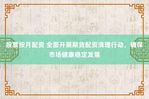 股票按月配资 全面开展期货配资清理行动，确保市场健康稳定发展