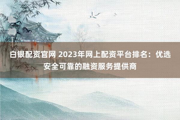 白银配资官网 2023年网上配资平台排名：优选安全可靠的融资服务提供商