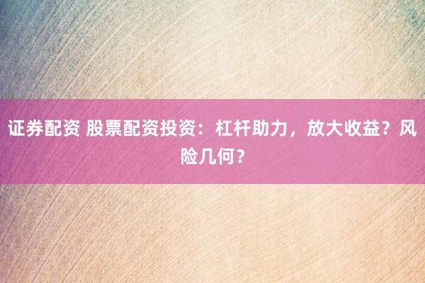 证券配资 股票配资投资：杠杆助力，放大收益？风险几何？