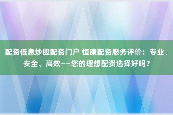 配资低息炒股配资门户 恒康配资服务评价：专业、安全、高效——您的理想配资选择好吗？