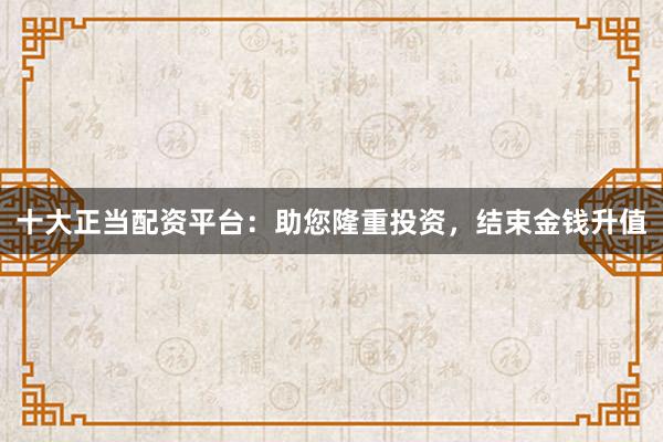 十大正当配资平台:助您隆重投资,结束金钱升值