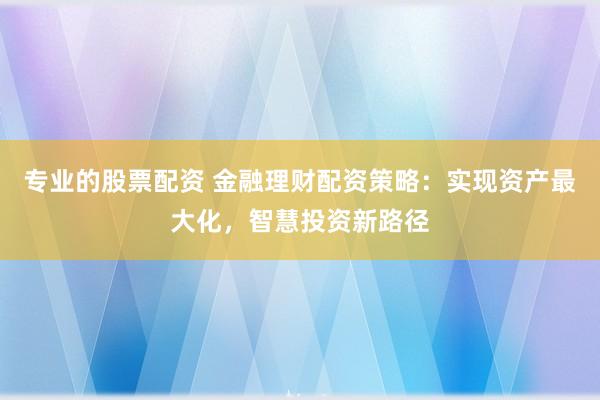 专业的股票配资 金融理财配资策略:实现资产最大化,智慧投资新路径