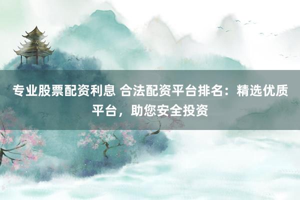 专业股票配资利息 合法配资平台排名：精选优质平台，助您安全投资